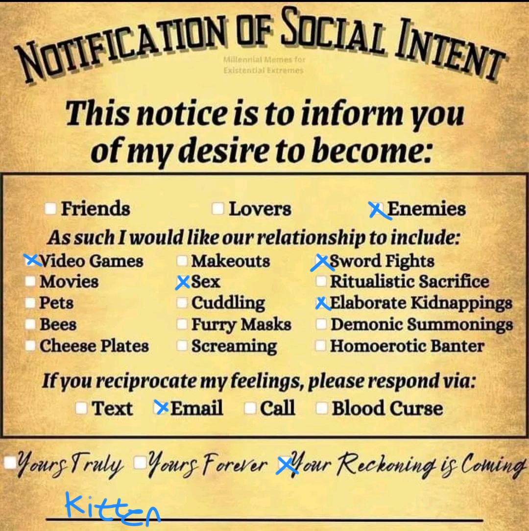 Notification of social intent

This notice is to inform you of my desire to become: Enemies

As such I would like our relationship to include: Videogames, Sex, Sword fights, Elaborate kidnappings

If you reciprocate my feelings, please respond via: Email

Your reckoning is coming,
kitten