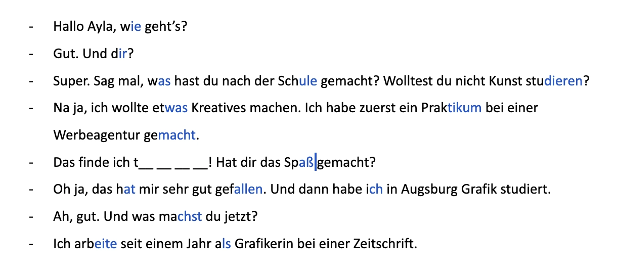 Hallo Ayla, wie geht’s?

Gut. Und dir?

Super. Sag mal, was hast du nach der Schule gemacht? Wolltest du nicht Kunst studieren?

Na ja, ich wollte etwas Kreatives machen. Ich habe zuerst ein Praktikum bei einer Werbeagentur gemacht.

Das finde ich t__ __ __ __! Hat dir das Spaß gemacht?

Oh ja, das hat mir sehr gut gefallen. Und dann habe ich in Augsburg Grafik studiert. 

Ah, gut. Und was machst du jetzt?

Ich arbeite seit einem Jahr als Grafikerin bei einer Zeitschrift.