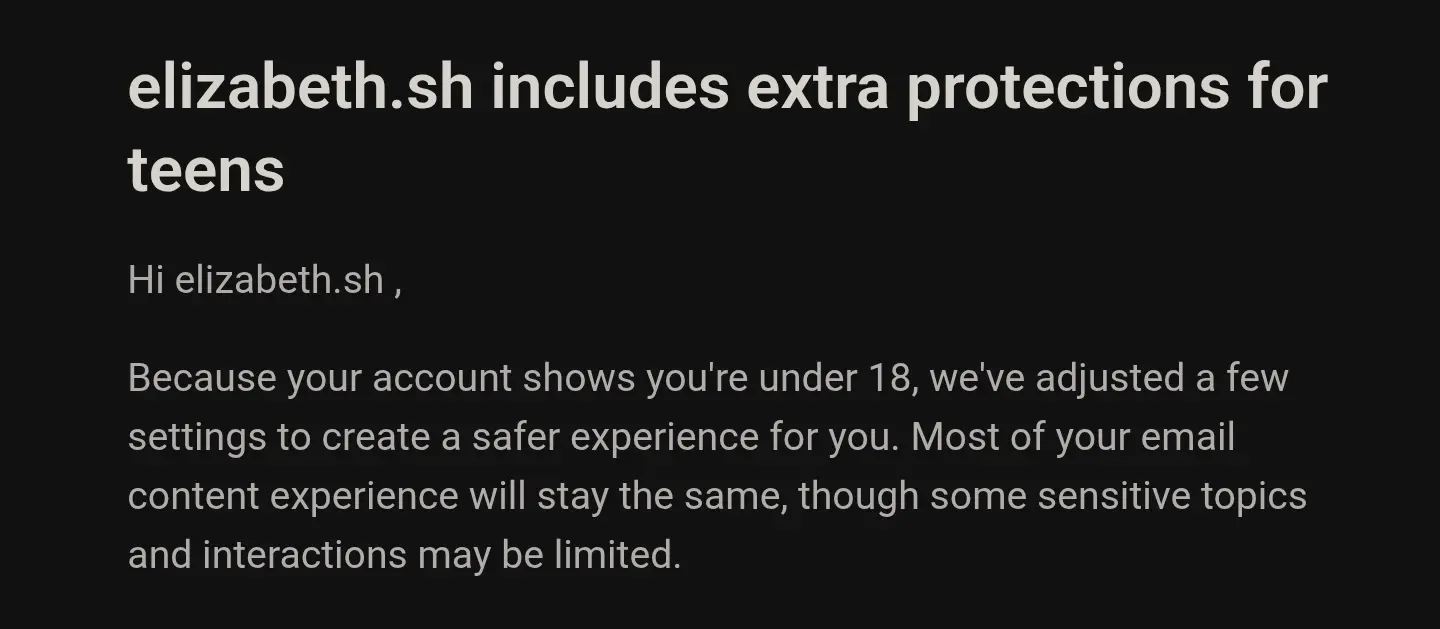 elizabeth.sh includes extra protections for teens

Hi elizabeth.sh ,

Because your account shows you're under 18, we've adjusted a few settings to create a safer experience for you. Most of your email content experience will stay the same, though some sensitive topics and interactions may be limited.