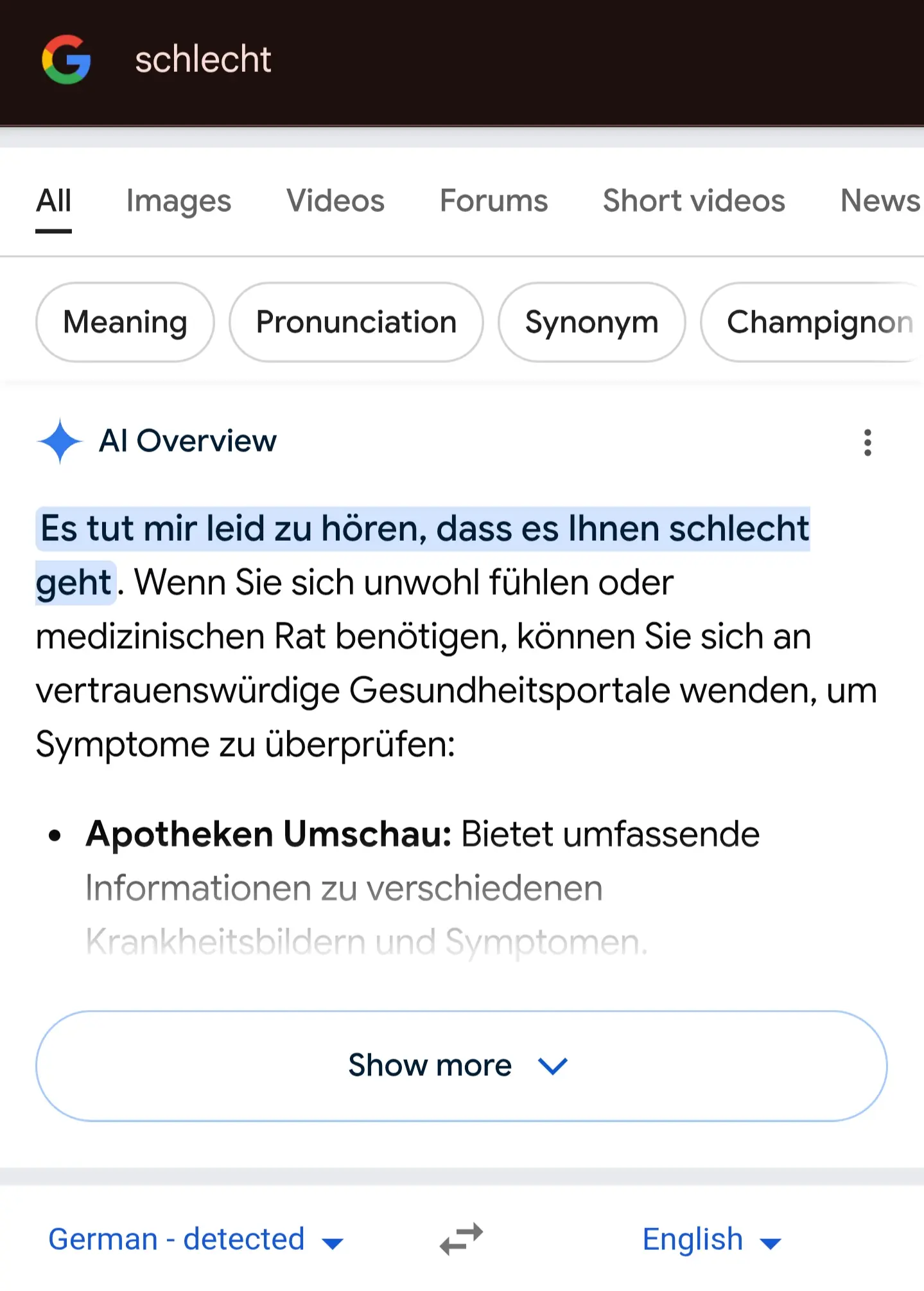 Google search for "schlecht"

AI overview response: "Es tut mir leid zu hören, dass es Ihnen schlecht geht. Wenn Sie sich unwohl fühlen oder medizinischen Rat benötigen, können Sie sich an vertrauenswürdige Gesundheitsportale wenden, um Symptome zu überprüfen"