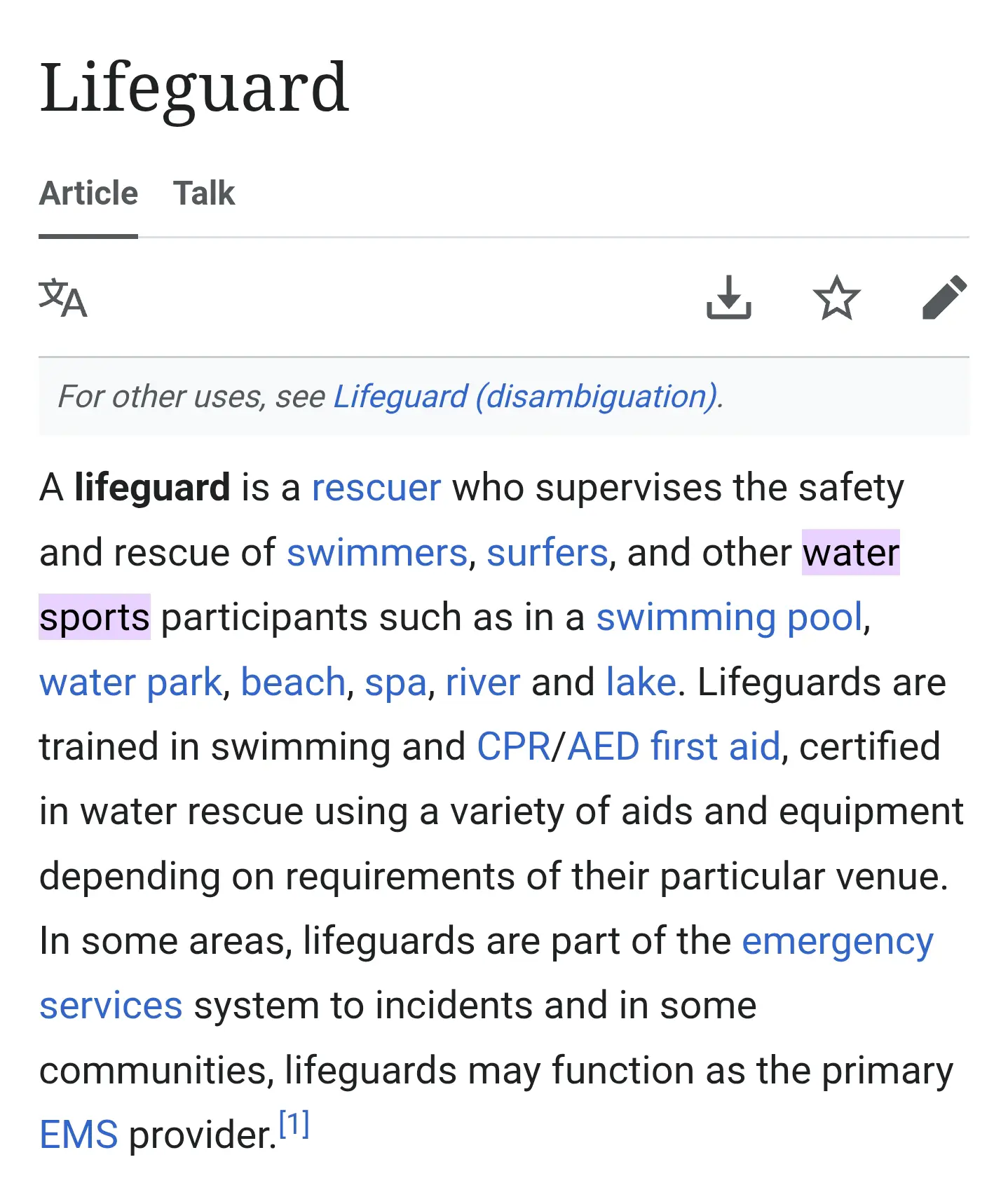 Wikipedia article, "water sports" is highlighted: A lifeguard is a rescuer who supervises the safety and rescue of swimmers, surfers, and other water sports participants such as in a swimming pool, water park, beach, spa, river and lake. Lifeguards are trained in swimming and CPR/AED first aid, certified in water rescue using a variety of aids and equipment depending on requirements of their particular venue. In some areas, lifeguards are part of the emergency services system to incidents and in some communities, lifeguards may function as the primary EMS provider.